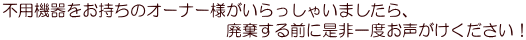 不用機器をお持ちのオーナー様がいらっしゃいましたら、 　　　　　　　　　　　　　　廃棄する前に是非一度お声がけください！